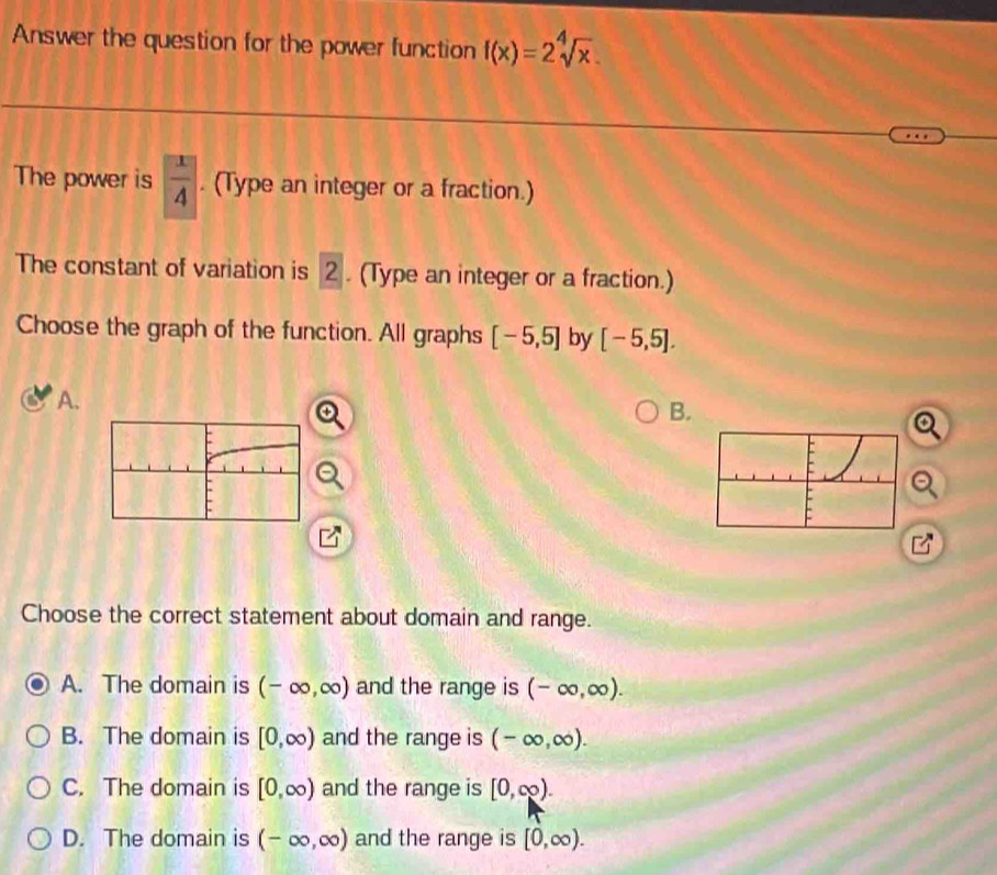 Answer the question for the power function f(x)=2sqrt[4](x). 
The power is  1/4 . (Type an integer or a fraction.)
The constant of variation is 2. (Type an integer or a fraction.)
Choose the graph of the function. All graphs [-5,5] by [-5,5]. 
A.
B.
Choose the correct statement about domain and range.
A. The domain is (-∈fty ,∈fty ) and the range is (-∈fty ,∈fty ).
B. The domain is [0,∈fty ) and the range is (-∈fty ,∈fty ).
C. The domain is [0,∈fty ) and the range is [0,∈fty ).
D. The domain is (-∈fty ,∈fty ) and the range is [0,∈fty ).