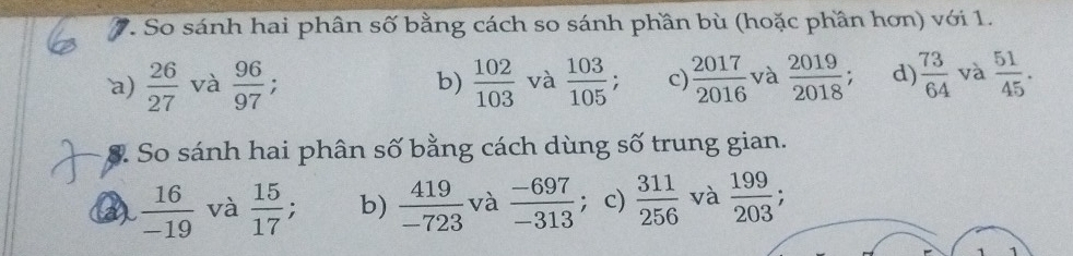 So sánh hai phân số bằng cách so sánh phần bù (hoặc phần hơn) với 1.
`a)  26/27  và  96/97 ; b)  102/103  và  103/105  c)  2017/2016  và  2019/2018  : d)  73/64  và  51/45 . 
S. So sánh hai phân số bằng cách dùng số trung gian.
a  16/-19  và  15/17 ; b)  419/-723  và  (-697)/-313  ；c)  311/256  và  199/203 