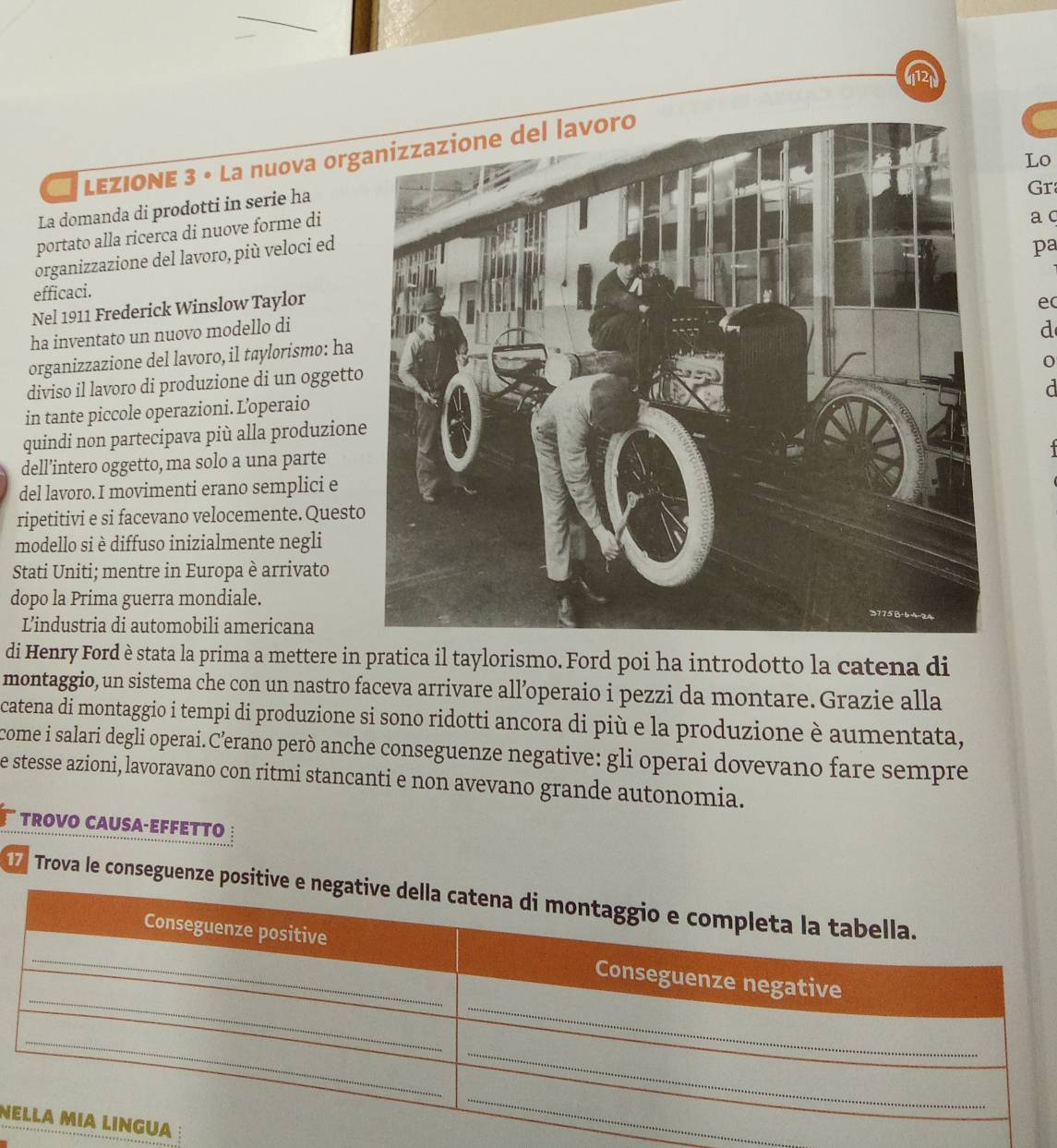 LEZIONE 3 • La nuova org 
Lo 
La domanda di prodotti in serie ha 
Gr 
portato alla ricerca di nuove forme di 
a c 
organizzazione del lavoro, più veloci ed 
pa 
efficaci. 
Nel 1911 Frederick Winslow Taylor 
ec 
ha inventato un nuovo modello di 
d 
organizzazione del lavoro, il taylorismo: ha 
diviso il lavoro di produzione di un oggetto 
r 
in tante piccole operazioni. L’operaio 
quindi non partecipava più alla produzion 
dell’intero oggetto, ma solo a una parte 
del lavoro. I movimenti erano semplici e 
ripetitivi e si facevano velocemente. Questo 
modello si è diffuso inizialmente negli 
Stati Uniti; mentre in Europa è arrivato 
dopo la Prima guerra mondiale. 
L’industria di automobili americana 
di Henry Ford è stata la prima a mettere in pratica il taylorismo. Ford poi ha introdotto la catena di 
montaggio, un sistema che con un nastro faceva arrivare all’operaio i pezzi da montare. Grazie alla 
catena di montaggio i tempi di produzione si sono ridotti ancora di più e la produzione è aumentata, 
come i salari degli operai.C’erano però anche conseguenze negative: gli operai dovevano fare sempre 
e stesse azioni, lavoravano con ritmi stancanti e non avevano grande autonomia. 
TROVO CAUSA-EFFETTO 
Trova le conseguenze 
N