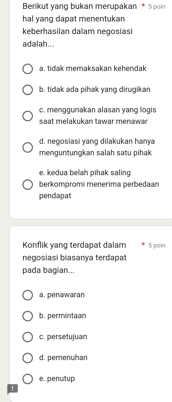 Berikut yang bukan merupakan * 5 poin
hal yang dapat menentukan
keberhasilan dalam negosiasi
adalah...
a. tidak memaksakan kehendak
b. tidak ada pihak yang dirugikan
c. menggunakan alasan yang logis
saat melakukan tawar menawar
d. negosiasi yang dilakukan hanya
menguntungkan salah satu pihak
e. kedua belah pihak saling
berkompromi menerima perbedaan
pendapat
Konflik yang terdapat dalam 5 poin
negosiasi biasanya terdapat
pada bagian...
a. penawaran
b. permintaan
c. persetujuan
d. pemenuhan
e. penutup
!