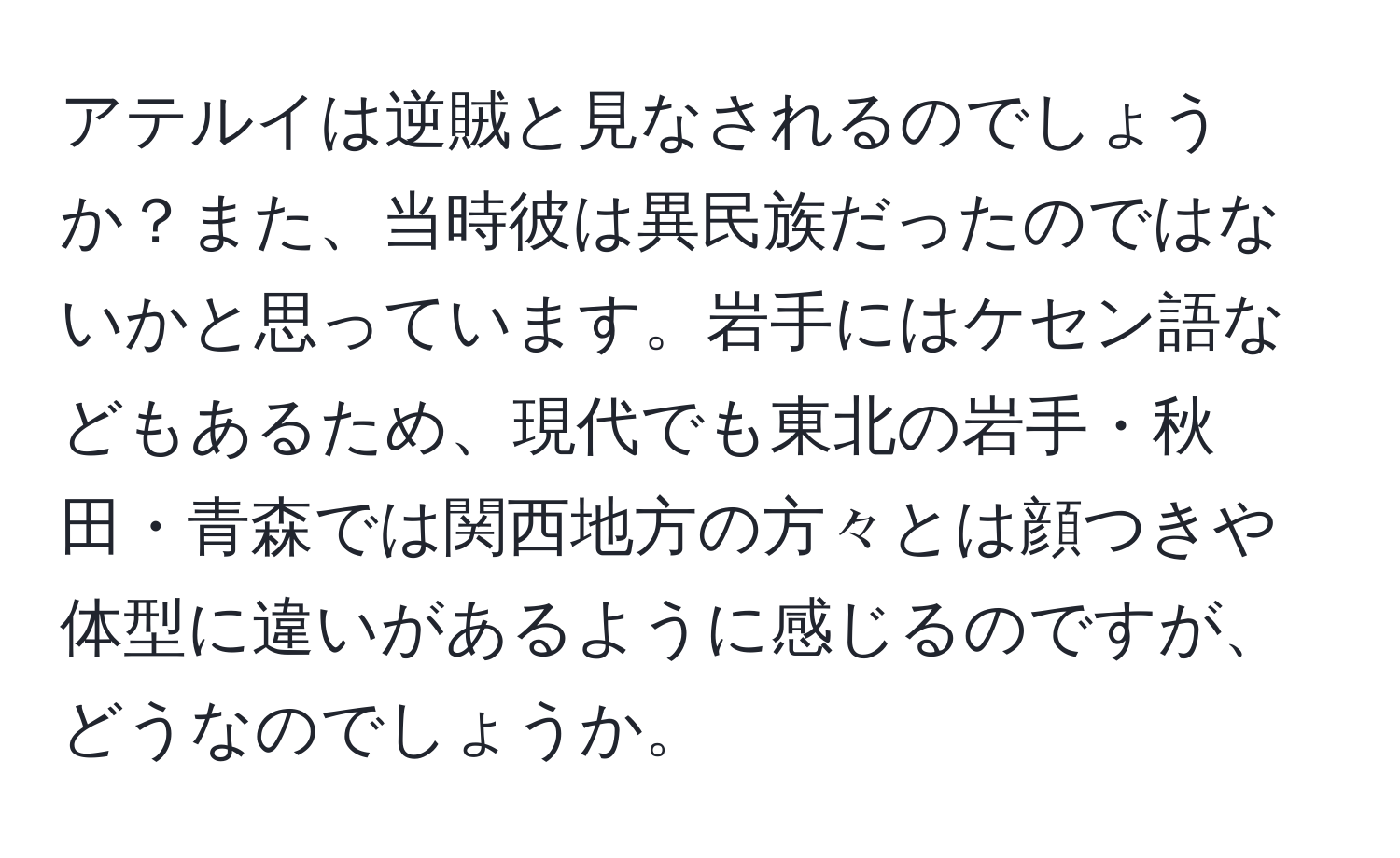 アテルイは逆賊と見なされるのでしょうか？また、当時彼は異民族だったのではないかと思っています。岩手にはケセン語などもあるため、現代でも東北の岩手・秋田・青森では関西地方の方々とは顔つきや体型に違いがあるように感じるのですが、どうなのでしょうか。