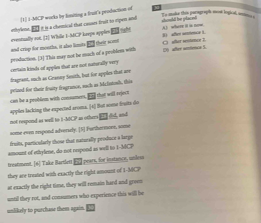 [1] 1-MCP works by limiting a fruit’s production of 30
To make this paragraph most logical, et 4
ethylene, _ it is a chemical that causes fruit to ripen and should be placed
eventually rot. [2] While 1 -MCP keeps apples 25 ] tight A) where it is now.
B) after sentence 1.
and crisp for months, it also limits 23 their scent
C) after sentence 2.
production. [3] This may not be much of a problem with D) after sentence 5.
certain kinds of apples that are not naturally very
fragrant, such as Granny Smith, but for apples that are
prized for their fruity fragrance, such as McIntosh, this
can be a problem with consumers, o that will reject
apples lacking the expected aroma. [4] But some fruits do
not respond as well to 1 -MCP as others 2S did, and
some even respond adversely. [5] Furthermore, some
fruits, particularly those that naturally produce a large
amount of ethylene, do not respond as well to 1 -MCP
treatment. [6] Take Bartlett △ pears, for instance, unless
they are treated with exactly the right amount of 1-MCP
at exactly the right time, they will remain hard and green
until they rot, and consumers who experience this will be
unlikely to purchase them again. 50