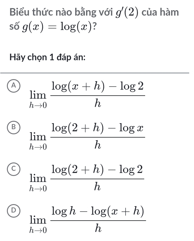 Biểu thức nào bằng với g'(2) của hàm
số g(x)=log (x) ?
Hãy chọn 1 đáp án:
A limlimits _hto 0 (log (x+h)-log 2)/h 
B limlimits _hto 0 (log (2+h)-log x)/h 
C limlimits _hto 0 (log (2+h)-log 2)/h 
D limlimits _hto 0 (log h-log (x+h))/h 