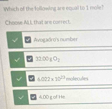 Which of the following are equal to 1 mole?
Choose ALL that are correct.
Avogadro's number
32.00gO_2
6.022* 10^(23) m ecules
4.00 g of He