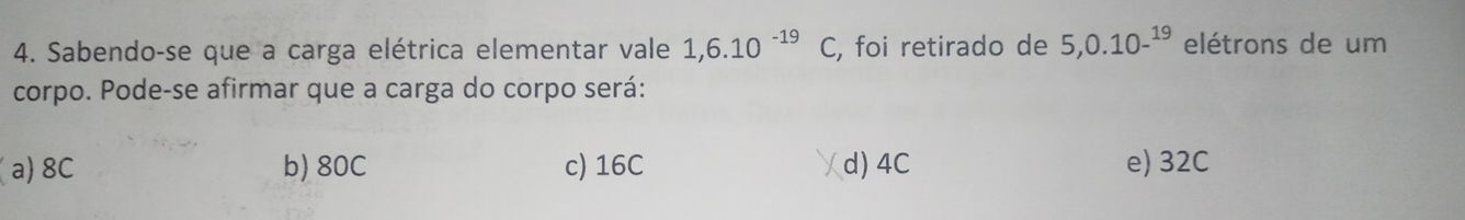 Sabendo-se que a carga elétrica elementar vale 1,6.10^(-19)C, , foi retirado de 5, 0.10-^19 elétrons de um
corpo. Pode-se afirmar que a carga do corpo será:
(a) 8C b) 80C c) 16C d) 4C e) 32C