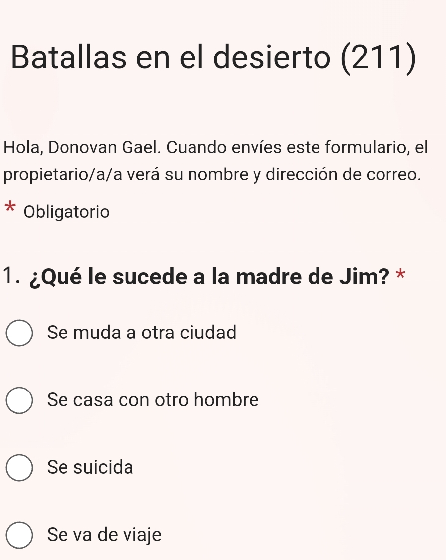 Batallas en el desierto (211)
Hola, Donovan Gael. Cuando envíes este formulario, el
propietario/a/a verá su nombre y dirección de correo.
Obligatorio
1. ¿Qué le sucede a la madre de Jim? *
Se muda a otra ciudad
Se casa con otro hombre
Se suicida
Se va de viaje