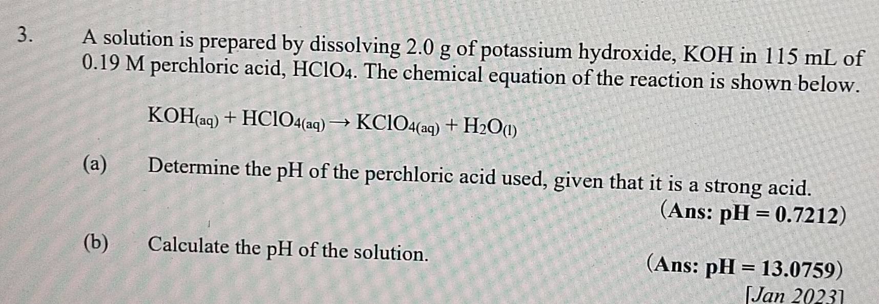 A solution is prepared by dissolving 2.0 g of potassium hydroxide, KOH in 115 mL of
0.19 M perchloric acid, HClO₄. The chemical equation of the reaction is shown below.
KOH_(aq)+HClO_4(aq)to KClO_4(aq)+H_2O_(l)
(a) Determine the pH of the perchloric acid used, given that it is a strong acid. 
(Ans: pH=0.7212)
(b) Calculate the pH of the solution. pH=13.0759)
(Ans: 
[Jan 2023]