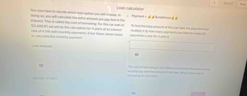 L3 of 17 Nort 
Loan calculator 
You now have to decide which loan option you will choose. In * Payment = £Sundefined 
doing so, you will calculate the extra amount you pay due to the 
interest. This is called the cost of borrowing. For this car loah o To find the lotal amount of the loan take the payment and
$11,688.87, we will do the calculation for 4 years at an interest multiply it by how many payments you have to muske (1 
to caiculate the monthly payment rate of 4.5% with monthly payments. Enter these values below payments a year for 4 years) 
Loan amount 
The cost of harmaing is the dfference between the amount you 
Borrowing for this loun? actually pay and the amount of the bas. What is the not o