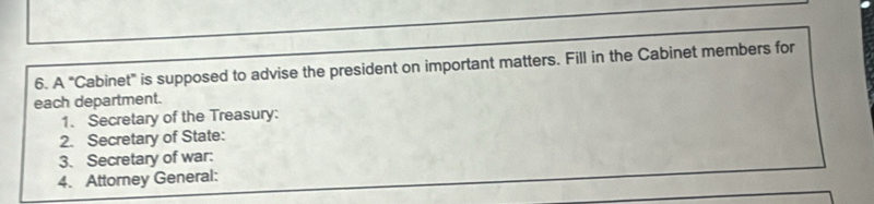 A "Cabinet" is supposed to advise the president on important matters. Fill in the Cabinet members for 
each department. 
1. Secretary of the Treasury: 
2. Secretary of State: 
3. Secretary of war: 
4. Attorney General: