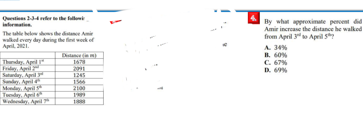 Questions 2-3-4 refer to the followi: 4、
D 
information. By what approximate percent did
Amir increase the distance he walked
The table below shows the distance Amir
. from April 3^(rd)
walked every day during the first week of to April 5^(th) ?
* . -
le
April, 2021. A. 34%
B. 60%
C. 67%
F D. 69%
S