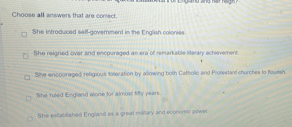 or England and her reigh ?
Choose all answers that are correct.
She introduced self-government in the English colonies.
She reigned over and encouraged an era of remarkable literary achievement.
She encouraged religious toleration by allowing both Catholic and Protestant churches to flourish.
She ruled England alone for almost fifty years.
She established England as a great military and economic power.