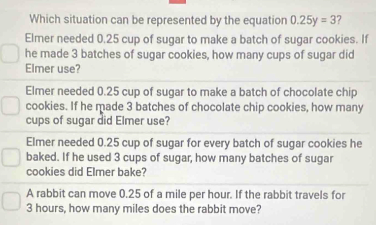 Which situation can be represented by the equation 0.25y=3 ?
Elmer needed 0.25 cup of sugar to make a batch of sugar cookies. If
he made 3 batches of sugar cookies, how many cups of sugar did
Elmer use?
Elmer needed 0.25 cup of sugar to make a batch of chocolate chip
cookies. If he made 3 batches of chocolate chip cookies, how many
cups of sugar did Elmer use?
Elmer needed 0.25 cup of sugar for every batch of sugar cookies he
baked. If he used 3 cups of sugar, how many batches of sugar
cookies did Elmer bake?
A rabbit can move 0.25 of a mile per hour. If the rabbit travels for
3 hours, how many miles does the rabbit move?