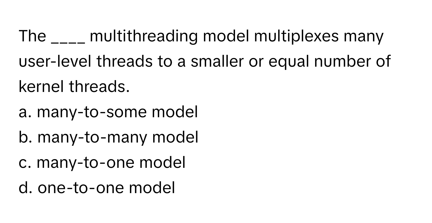 The ____ multithreading model multiplexes many user-level threads to a smaller or equal number of kernel threads.

a. many-to-some model 
b. many-to-many model 
c. many-to-one model 
d. one-to-one model