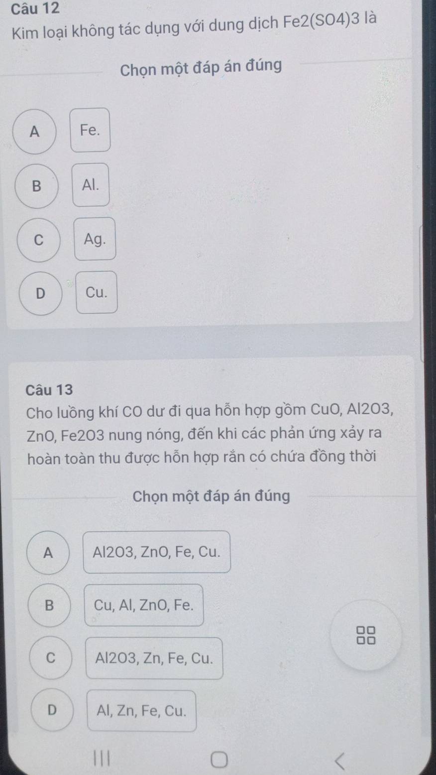 Kim loại không tác dụng với dung dịch Fe2(SO4)3 là
Chọn một đáp án đúng
A Fe.
B Al.
C Ag.
D Cu.
Câu 13
Cho luồng khí CO dư đi qua hỗn hợp gồm CuO, Al203,
ZnO, Fe2O3 nung nóng, đến khi các phản ứng xảy ra
hoàn toàn thu được hỗn hợp rắn có chứa đồng thời
Chọn một đáp án đúng
A Al2O3, ZnO, Fe, Cu.
B Cu, Al, ZnO, Fe.
C Al2O3, Zn, Fe, Cu.
D Al, Zn, Fe, Cu.