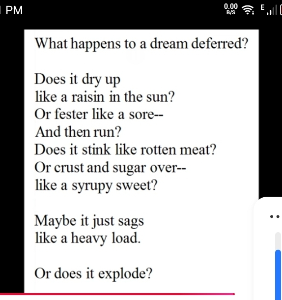 PM 
What happens to a dream deferred? 
Does it dry up 
like a raisin in the sun? 
Or fester like a sore-- 
And then run? 
Does it stink like rotten meat? 
Or crust and sugar over-- 
like a syrupy sweet? 
Maybe it just sags 
like a heavy load. 
Or does it explode?