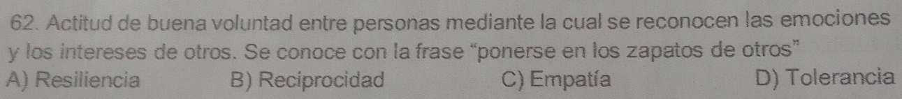 Actitud de buena voluntad entre personas mediante la cual se reconocen las emociones
y los intereses de otros. Se conoce con la frase “ponerse en los zapatos de otros”
A) Resiliencia B) Reciprocidad C) Empatía D) Tolerancia