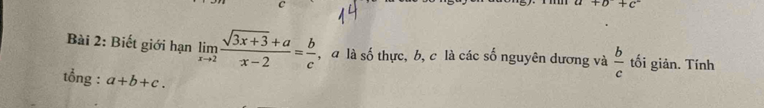 a+b+c^-
Bài 2: Biết giới hạn limlimits _xto 2 (sqrt(3x+3)+a)/x-2 = b/c  , a là số thực, b, c là các số nguyên dương và  b/c  tối giản. Tính 
tổng : a+b+c.