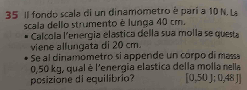 Il fondo scala di un dinamometro è pari a 10 N. La 
scala dello strumento è lunga 40 cm. 
Calcola l’energia elastica della sua molla se questa 
viene allungata di 20 cm. 
Se al dinamometro si appende un corpo di massa
0,50 kg, qual è l'energia elastica della molla nella 
posizione di equilibrio? [0,50J;0,48J]