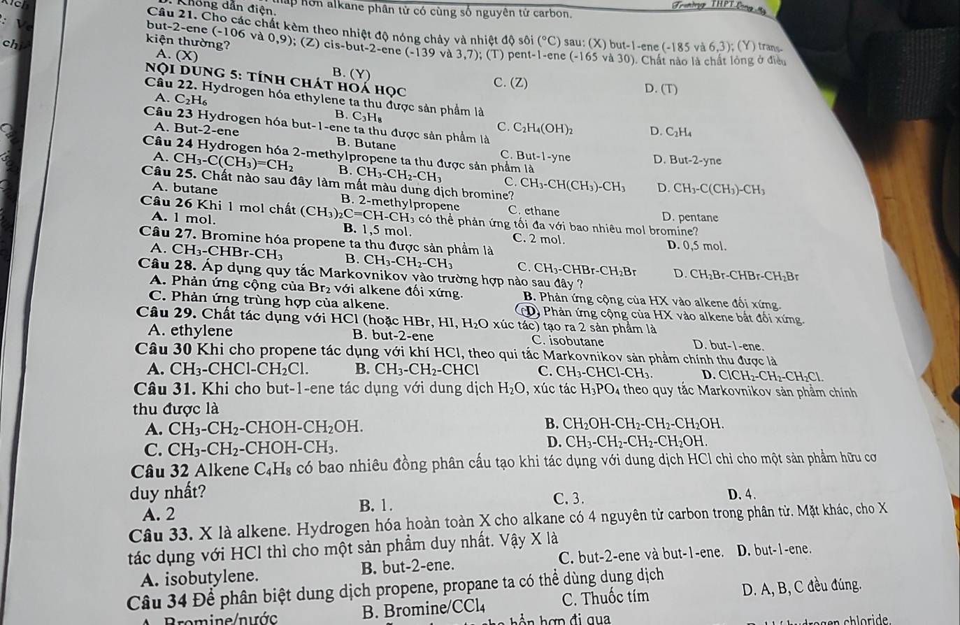 Troning THPT Long  t
Không dẫn điện. hấp hôn alkane phân tử có cùng số nguyên tử carbon.
:   
but-2-ene
Câu 21. Cho các chất kèm theo nhiệt độ nóng chảy và nh ietdQ sôi (^circ C) sau: (X) but-1 -ene (-185va6,3);(Y) trans
kiện thường? (-106vd0,9); (Z) cis-but-2-ene (-139va3,7); : T)
chi A. (X) pent-1-ene (-165 vè 30) - Chất nào là chất lỏng ở điều
B. ( C. (Z)
Nọi dung 5: tính chát hoá học
D. (T)
Câu 22. Hydrogen hóa ethylene ta thu được sản phẩm là D. C_2H_4
A. C_2H_6 C_3H_8
B.
C. C_2H_4(OH)_2
Câu 23 Hydrogen hóa but-1-ene ta thu được sản phẩm là ne
A. But-2-ene B. Butane
Câu 24 Hydrogen hóa 2-methylpropene ta thu được sản phẩm là
C. But-1-yn
D. But-2-y
A. CH_3-C(CH_3)=CH_2 B. CH_3-CH_2-CH_3 C. CH_3-CH(CH_3)-CH_3 D. CH_3-C(CH_3)-CH_3
Câu 25. Chất nào sau đây làm mất màu dung dịch bromine?
A. butane B. 2-methylpropene C. ethane
Câu 26 Khi 1 mol chất (CH_3)_2C=CH-CH_3 có thể phản ứng tối đa với bao nhiêu mol bromine?
D. pentane
A. 1 mol. B. 1,5 mol. C. 2 mol.
Câu 27. Bromine hóa propene ta thu được sản phẩm là
D. 0,5 mo
A. CH_3-CHBr-CH_3 B. CH_3-CH_2-CH_3 C. CH_3-CHBr-CH_2Br D. CH_2Br-CHBr-CH_2B
Câu 28. Áp dụng quy tắc Markovnikov vào trường hợp nào sau đây ?
A. Phản ứng cộng của Br_2 với alkene đối xứng. B. Phản ứng cộng của HX vào alkene đối xứng.
C. Phản ứng trùng hợp của alkene. (D) Phản ứng cộng của HX vào alkene bất đổi xứng.
Câu 29. Chất tác dụng với HCl (hoặc HBr, HI,H_2O xúc tác) tạo ra 2 sản phẩm là
A. ethylene B. but-2-ene C. isobutane D. ut- 1-ene.
Câu 30 Khi cho propene tác dụng với khí HCl, theo qui tắc Markovnikov sản phầm chính thu được là
A. CH_3-CHC1-CH_2Cl. B. CH_3-CH_2- -CHC1 C. CH_3-CHCl-CH_3 D. ClCH_2-CH_2-CH_2Cl.
Câu 31. Khi cho but-1-ene tác dụng với dung dịch H_2O , xúc tác H_3PO_4 theo quy tắc Markovnikov sản phầm chính
thu được là
A. CH_3-CH_2-CHOH-CH_2OH.
B. CH_2OH-CH_2-CH_2-CH_2OH.
C. CH_3-CH_2 - HOH-CH_3.
D. CH_3-CH_2-CH_2-CH_2OH.
Câu 32 Alkene C_4H_8 có bao nhiêu đồng phân cấu tạo khi tác dụng với dung dịch HCl chi cho một sản phẩm hữu cơ
duy nhất? C. 3. D. 4.
A. 2
B. 1.
Câu 33. X là alkene. Hydrogen hóa hoàn toàn X cho alkane có 4 nguyên từ carbon trong phân tử. Mặt khác, cho X
tác dụng với HCl thì cho một sản phẩm duy nhất. Vậy X là
A. isobutylene. B. but-2-ene. C. but-2-ene và but-1-ene. D. but-1-ene.
Câu 34 Để phân biệt dung dịch propene, propane ta có thể dùng dụng dịch
Bromine/nước B. Bromine CCl_4 C. Thuốc tím D. A, B, C đều đúng.