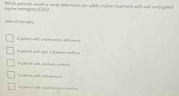 Which patients would a nurse determine can safely receive treatment with oral conjugated
equine estrogens (CEE)?
Select all that apply.
A patient with antithrombin deficiency
A patient with type 2 diabetes mellitus
A patient with alcoholic cirrhosis
A patient with osteoporosis
A patient with a pulmonary embolism