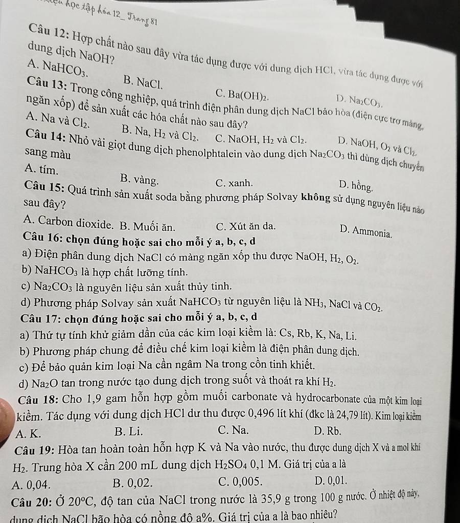 dung dịch NaOH?
Câu 12: Hợp chất nào sau đây vừa tác dụng được với dung dịch HCl, vừa tác dụng được với
A. NaHCO 3. B. NaCl.
C. Ba(O) H)2.
D. Na_2CO_3.
Câu 13: Trong công nghiệp, quá trình điện phân dung dịch NaCl bảo hòa (điện cực trợ màảng
ngăn xốp) để sản xuất các hóa chất nào sau đây?
A. Na và Cl_2. B. Na, H_2 và Cl_2. C. NaOH, H₂ và Cl_2. D. NaOH, O_2 và Cl_2.
Câu 14: Nhỏ vài giọt dung dịch phenolphtalein vào dung dịch Na
sang màu CO_3 thì dùng dịch chuyên
A. tím. B. vàng.
C. xanh.
D. hồng.
Câu 15: Quá trình sản xuất soda bằng phương pháp Solvay không sử dụng nguyên liệu nào
sau đây?
A. Carbon dioxide. B. Muối ăn. C. Xút ăn da.
D. Ammonia.
Câu 16: chọn đúng hoặc sai cho mỗi ý a, b, c, d
a) Điện phân dung dịch NaCl có màng ngăn xốp thu được NaOH, H_2, O_2.
b) NaHC O_3 : là hợp chất lưỡng tính.
c) Na CO_3 là nguyên liệu sản xuất thủy tinh.
d) Phương pháp Solvay sản xuất NaH CO_3 từ nguyên liệu là NH3, NaCl và CO_2.
Câu 17: chọn đúng hoặc sai cho mỗi ý a, b, c, d
a) Thứ tự tính khử giảm dần của các kim loại kiềm là: Cs, Rb, K, Na, Li.
b) Phương pháp chung để điều chế kim loại kiểm là điện phân dung dịch.
c) Để bảo quản kim loại Na cần ngâm Na trong cồn tinh khiết.
d) Na₂O tan trong nước tạo dung dịch trong suốt và thoát ra khí H₂.
Câu 18: Cho 1,9 gam hỗn hợp gồm muối carbonate và hydrocarbonate của một kim loại
kiểm. Tác dụng với dung dịch HCl dư thu được 0,496 lít khí (đkc là 24,79 lít). Kim loại kiểm
A. K. B. Li. C. Na. D. Rb.
Câu 19: Hòa tan hoàn toàn hỗn hợp K và Na vào nước, thu được dung dịch X và a mol khí
H_2 2. Trung hòa X cần 200 mL dung dịch H_2SO_4 0,1 M. Giá trị của a là
A. 0,04. B. 0,02. C. 0,005. D. 0,01.
Câu 20: Ở 20°C , độ tan của NaCl trong nước là 35,9 g trong 100 g nước. Ở nhiệt độ này,
dung dịch NaCl bão hòa có nồng độ a%. Giá trị của a là bao nhiêu?