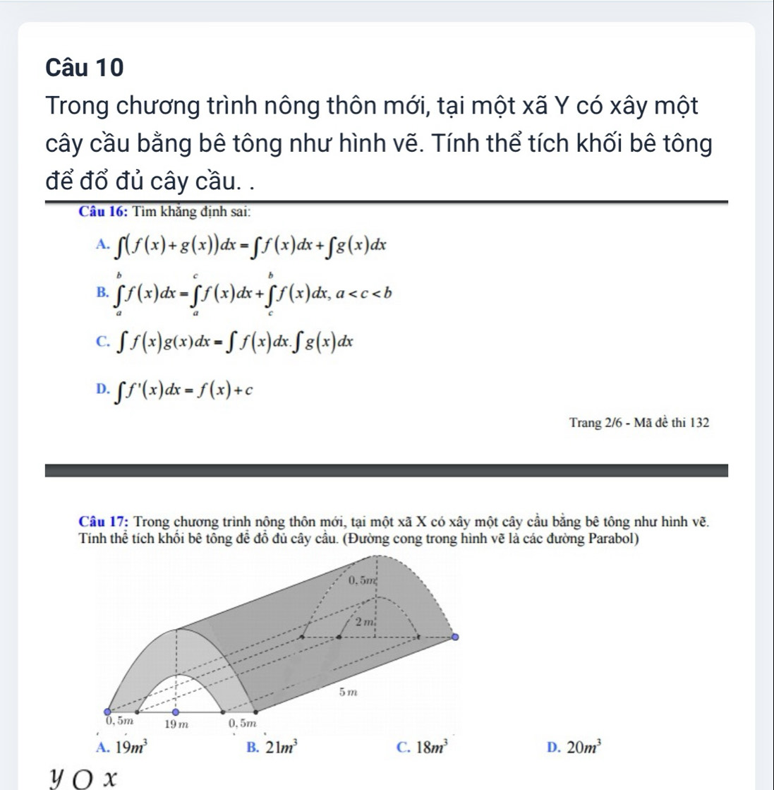 Trong chương trình nông thôn mới, tại một xã Y có xây một
cây cầu bằng bê tông như hình vẽ. Tính thể tích khối bê tông
để đổ đủ cây cầu. .
Câu 16: Tìm khắng định sai:
A. ∈t (f(x)+g(x))dx=∈t f(x)dx+∈t g(x)dx
B. ∈tlimits _a^(bf(x)dx=∈tlimits _a^cf(x)dx+∈tlimits _c^bf(x)dx, a
C. ∈t f(x)g(x)dx=∈t f(x)dx.∈t g(x)dx
D. ∈t f'(x)dx=f(x)+c
Trang 2/6 - Mã đề thi 132
Câu 17: Trong chương trình nông thôn mới, tại một xã X có xây một cây cầu bằng bê tông như hình vẽ.
Tính thể tích khối bê tổng đễ đồ đủ cây cầu. (Đường cong trong hình vẽ là các đường Parabol)
0.5m
2m
5m
0, 5m 19 m 0, 5m
A. 19m^3) B. 21m^3 C. 18m^3 D. 20m^3
yOx