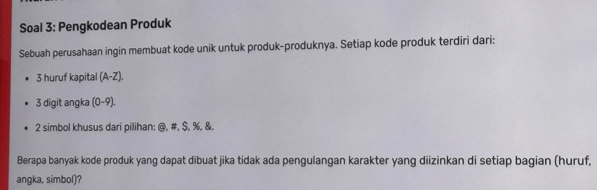 Soal 3: Pengkodean Produk 
Sebuah perusahaan ingin membuat kode unik untuk produk-produknya. Setiap kode produk terdiri dari: 
3 huruf kapital (A-Z). 
3 digit angka (0-9). 
2 simbol khusus dari pilihan: @, #, $, %, &. 
Berapa banyak kode produk yang dapat dibuat jika tidak ada pengulangan karakter yang diizinkan di setiap bagian (huruf, 
angka, simbol)?