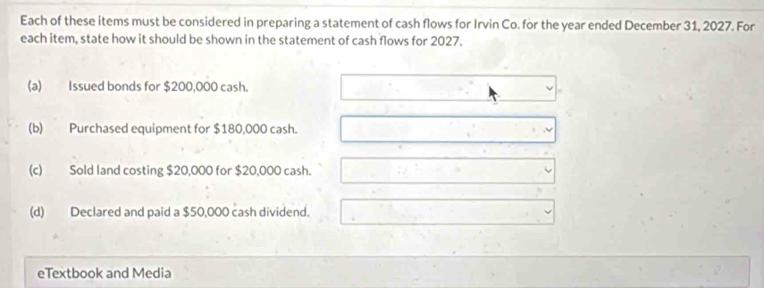 Each of these items must be considered in preparing a statement of cash flows for Irvin Co. for the year ended December 31, 2027. For
each item, state how it should be shown in the statement of cash flows for 2027.
(a) Issued bonds for $200,000 cash.
(b) Purchased equipment for $180,000 cash.
(c) Sold land costing $20,000 for $20,000 cash.
(d) Declared and paid a $50,000 cash dividend.
eTextbook and Media