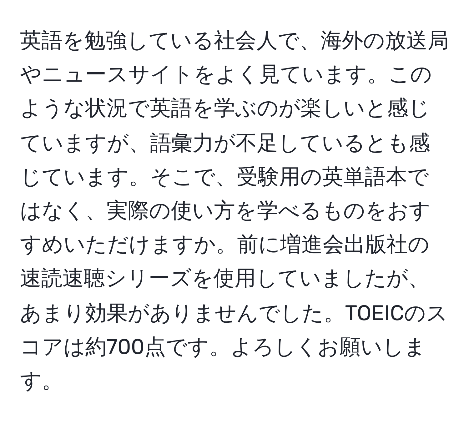 英語を勉強している社会人で、海外の放送局やニュースサイトをよく見ています。このような状況で英語を学ぶのが楽しいと感じていますが、語彙力が不足しているとも感じています。そこで、受験用の英単語本ではなく、実際の使い方を学べるものをおすすめいただけますか。前に増進会出版社の速読速聴シリーズを使用していましたが、あまり効果がありませんでした。TOEICのスコアは約700点です。よろしくお願いします。