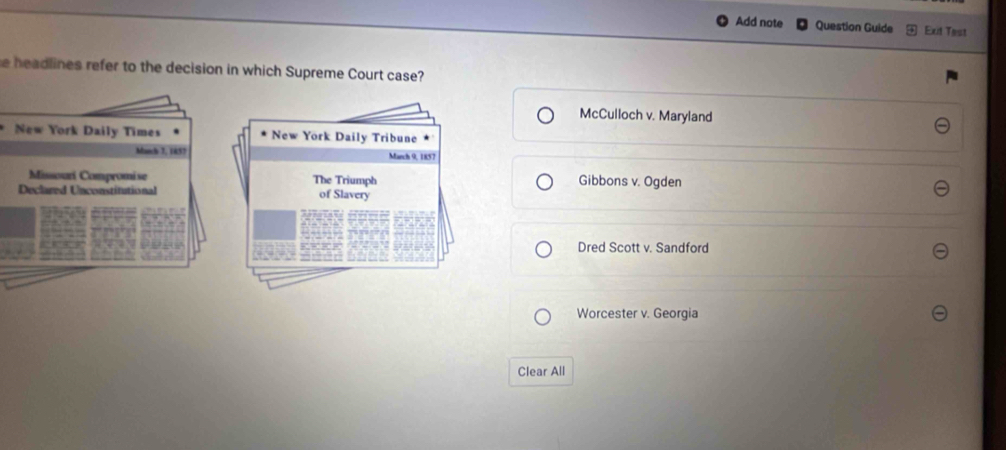 Add note Question Guide Exit Tast
e headlines refer to the decision in which Supreme Court case?
McCulloch v. Maryland
New York Daily Times New York Daily Tribune
Manch 3, 1857 March 9, 1857
Missouri Compromise The Triumph Gibbons v. Ogden
Declared Unconstitutional of Slavery
Dred Scott v. Sandford
Worcester v. Georgia
Clear All