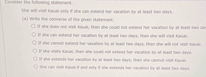 Consider the following statement.
She will visit Kauai only if she can extend her vacation by at least two days.
(a) Write the converse of the given statement.
If she does not visit Kauai, then she could not extend her vacation by at least two day
If she can extend her vacation by at least two days, then she will visit Kauai.
If she cannot extend her vacation by at least two days, then she will not visit Kauai.
If she visits Kauai, then she could not extend her vacation by at least two days.
If she extends her vacation by at least two days, then she cannot visit Kauai.
She can visit Kauai if and only if she extends her vacation by at least two days.