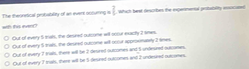 The theoretical probablity of an event occuring is  2/5  Which best descrites the exgermental protability associated
with this ewer ?
Out of every 5 trals, the desired outcome will ccour exacty 2 times.
Out of every 5 trials, the desired outcome will occur approximately 2 times.
Out of every 7 trialls, there will be 2 desired outcomes and 5 undesired outcomes.
Out of every 7 triafs, there will be 5 desired outcomes and 2 undesired outcomes.