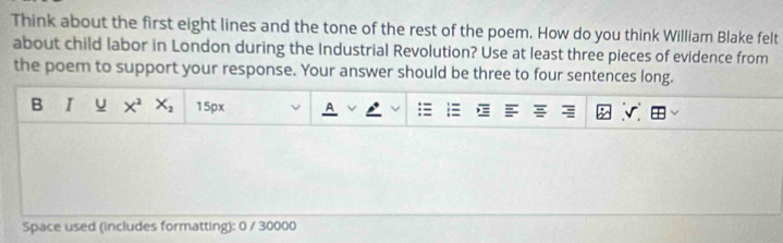 Think about the first eight lines and the tone of the rest of the poem. How do you think William Blake felt 
about child labor in London during the Industrial Revolution? Use at least three pieces of evidence from 
the poem to support your response. Your answer should be three to four sentences long. 
B I U X^2X_2 15px 
Space used (includes formatting): 0 / 30000