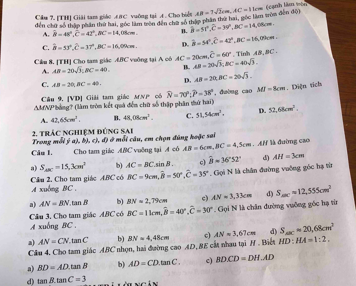 [TH] Giải tam giác ABC vuông tại A. Cho biết AB=7sqrt(2)cm,AC=11cm cạnh làm tròn
đến chữ số thập phân thứ hai, góc làm tròn đến chữ số thập phân thứ hai, góc làm tròn đến độ)
A. widehat B=48°,widehat C=42°,BC=14,. 0 8cm .
B. hat B=51°,hat C=39°,BC=14,08cm.
C. hat B=53°,hat C=37°,BC=16,09cm.
D. hat B=54°,hat C=42°,BC=16,09cm.
Câu 8. [TH] Cho tam giác ABC vuông tại A có AC=20cm,widehat C=60°. Tính AB, BC .
A. AB=20sqrt(3);BC=40.
B. AB=20sqrt(3);BC=40sqrt(3).
D. AB=20;BC=20sqrt(3).
C. AB=20;BC=40.
Câu 9. [VD] Giải tam giác MNP có widehat N=70^0;widehat P=38^0 , đường caoMI=8cm. Diện tích
△ MNP bằng? (làm tròn kết quả đến chữ số thập phân thứ hai)
A. 42,65cm^2. B. 48,08cm^2. C. 51,54cm^2.
D. 52,68cm^2.
2. tRÁC NGHIỆM đÚNG SAI
Trong mhat oihat ya),b) , c), d) ở m 6 i câu, em chọn đúng hoặc sai
Câu 1. Cho tam giác ABC vuông tại A có AB=6cm,BC=4,5cm. AH là đường cao
a) S_ABC=15,3cm^2 b) AC=BC.sin B. c) widehat Bapprox 36°52' d) AH=3cm
Câu 2. Cho tam giác ABC có BC=9cm,widehat B=50°,widehat C=35°. Gọi N là chân đường vuông góc hạ từ
A xuống BC .
a) AN=BN.tan B b) BNapprox 2,79cm
c) ANapprox 3,33cm d) S_ABCapprox 12,555cm^2
Câu 3. Cho tam giác ABC có BC=11cm,widehat B=40°,widehat C=30°. Gọi N là chân đường vuông góc hạ từ
A xuống BC .
a) AN=CN.tan C b) BNapprox 4,48cm c) ANapprox 3,67cm d) S_ABCapprox 20,68cm^2
Câu 4. Cho tam giác ABC nhọn, hai đường cao AD,BE cắt nhau tại H . Biết HD:HA=1:2.
a) BD=AD.tan B b) AD=CD.tan C. c) BD.CD=DH.AD
d) tan B.tan C=3 L làingản