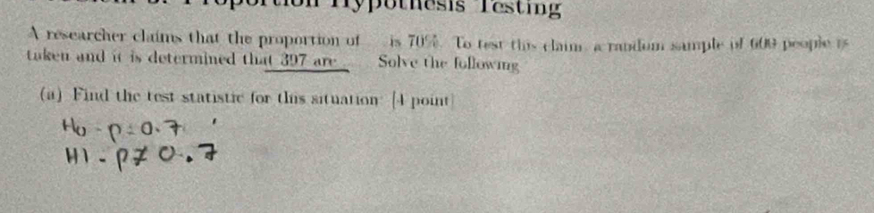 tion Hypothesis Testing 
A researcher claims that the proportion of is 70%. To test this claim, a random sample of 609 people is 
taken and it is determined that 397 are Solve the following 
(a) Find the test statistic for this situation: [4 point