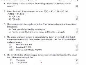 When rolling a fair six-sided die, what is the probability of oblaining an even 
namber? 
|2| 
2. Given that A and B are two events such that P(A)=0.3, P(B)=0.5 and
P(A|B)=0.4.F nd
P(A∩ B). 
[2] 
- P(A∪ B). [2] 
3. Three mangoes and three apples are in box. Two fruits are chosen at random without 
replacement. (i) Draw a detailed probabillity tree diugram. [3] 
(ii) Find the probability that one is a mango and the oher is an spple. [2] 
4. The amnual salaries of workers in a mamufacturing factory are normally distributed 
morkers who car with the mean of P48 000 and a standard deviation of P1500. Find the probability of 
[3] [3] 
(ii) Less than P52 000. (1) More than P35 000. 
(iii) Between P35 000 and P52 000. [2] 
5. The probability that a bomb dropped from a place will strike the target is 70%. Given 
that 10 bombs are dropped, find (it The mean [2] 
(ii) The variance. 
[2]