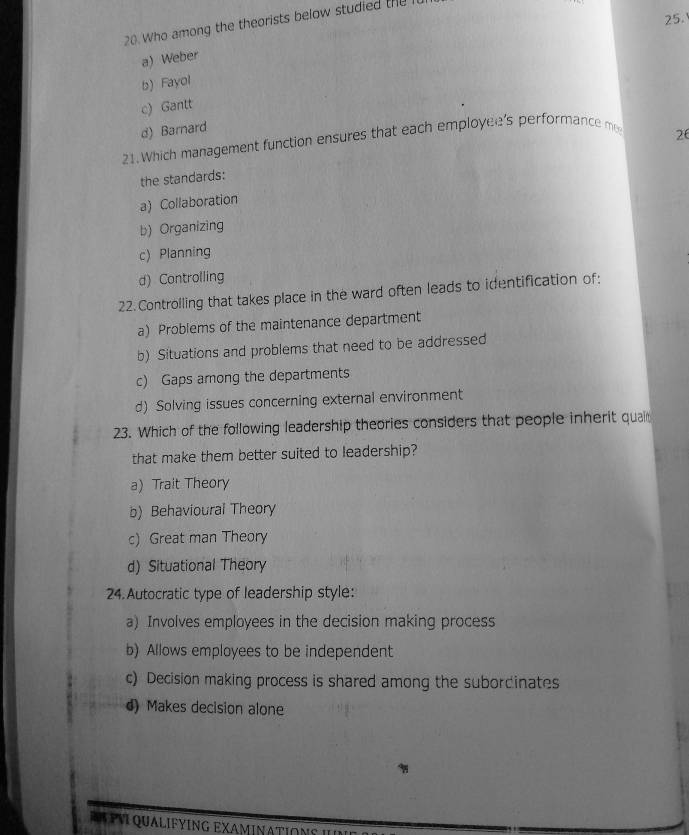 25.'
20. Who among the theorists below studied the
a) Weber
b) Fayol
c) Gantt
d) Barnard
21. Which management function ensures that each employee's performance m
26
the standards:
a) Collaboration
b) Organizing
c) Planning
d) Controlling
22.Controlling that takes place in the ward often leads to identification of:
a) Problems of the maintenance department
b) Situations and problems that need to be addressed
c) Gaps arong the departments
d) Solving issues concerning external environment
23. Which of the following leadership theories considers that people inherit quai
that make them better suited to leadership?
a) Trait Theory
b) Behavioural Theory
c) Great man Theory
d) Situational Theory
24.Autocratic type of leadership style:
a) Involves employees in the decision making process
b) Allows employees to be independent
c) Decision making process is shared among the subordinates
d) Makes decision alone
R A PV QUALIFYING EXAMINATIONS