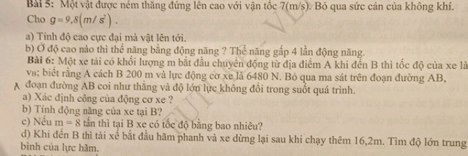 Một vật được ném thăng đứng lên cao với vận tốc 7(m/s). Bỏ qua sức cản của không khí. 
Cho g=9,8(m/s^2). 
a) Tính độ cao cực đại mà vật lên tới. 
b) Ở độ cao nào thì thế năng bằng động năng ? Thế năng gấp 4 lần động năng. 
Bài 6: Một xe tải có khối lượng m bắt đầu chuyền động từ địa điểm A khi đến B thì tốc độ của xe là 
v; biết rằng A cách B 200 m và lực động cơ xe là 6480 N. Bỏ qua ma sát trên đoạn đường AB, 
A đoạn đường AB coi như thắng và độ lớn lực không đổi trong suốt quá trình. 
a) Xác định công của động cơ xe ? 
b) Tính động năng của xe tại B? 
c) Nếu m=8 tần thì tại B xe có tốc độ bằng bao nhiêu? 
d) Khi đến B thì tài xế bắt đầu hãm phanh và xe dừng lại sau khi chạy thêm 16, 2m. Tìm độ lớn trung 
bình của lực hãm.