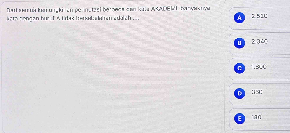 Dari semua kemungkinan permutasi berbeda dari kata AKADEMI, banyaknya
A
kata dengan huruf A tidak bersebelahan adalah .... 2.520
B 2.340
C 1.800
D 360
E 180