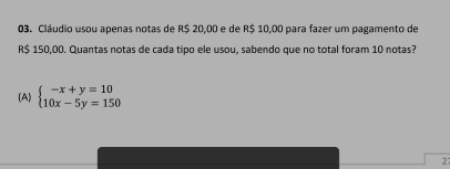 Cláudio usou apenas notas de R$ 20,00 e de R$ 10,00 para fazer um pagamento de
R$ 150,00. Quantas notas de cada tipo ele usou, sabendo que no total foram 10 notas?
(A) beginarrayl -x+y=10 10x-5y=150endarray.
2