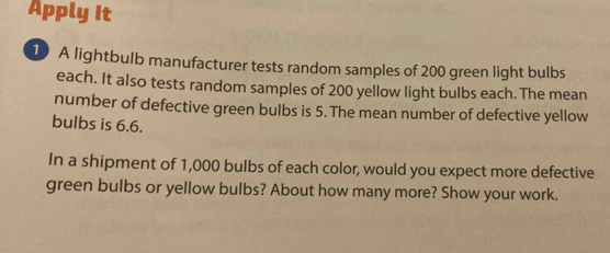 Apply It 
1) A lightbulb manufacturer tests random samples of 200 green light bulbs 
each. It also tests random samples of 200 yellow light bulbs each.The mean 
number of defective green bulbs is 5. The mean number of defective yellow 
bulbs is 6.6. 
In a shipment of 1,000 bulbs of each color, would you expect more defective 
green bulbs or yellow bulbs? About how many more? Show your work.