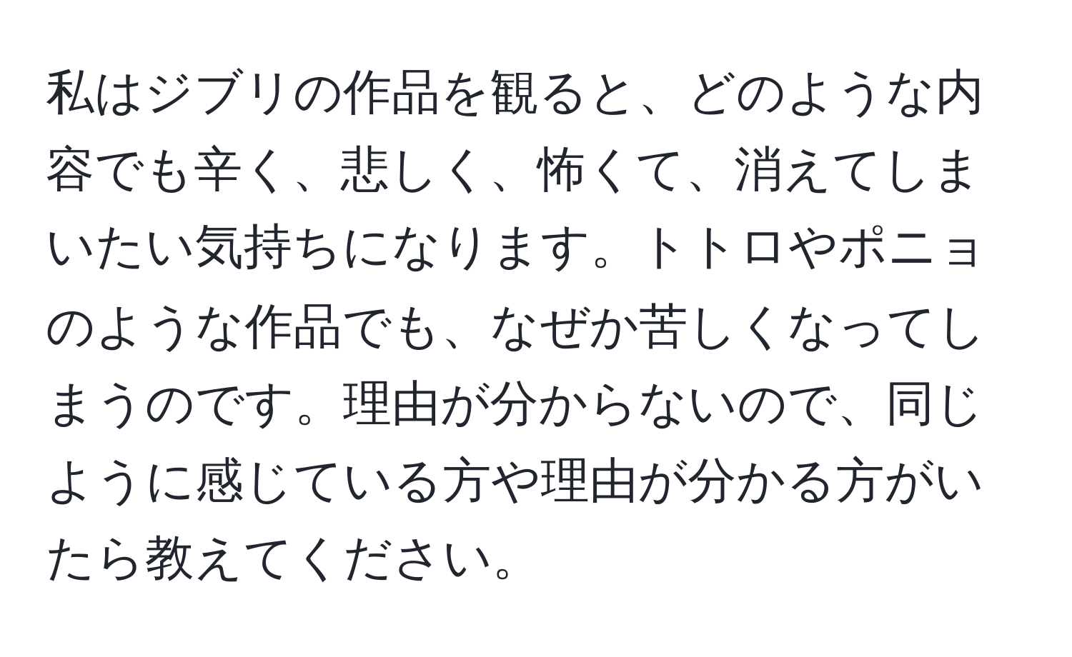 私はジブリの作品を観ると、どのような内容でも辛く、悲しく、怖くて、消えてしまいたい気持ちになります。トトロやポニョのような作品でも、なぜか苦しくなってしまうのです。理由が分からないので、同じように感じている方や理由が分かる方がいたら教えてください。