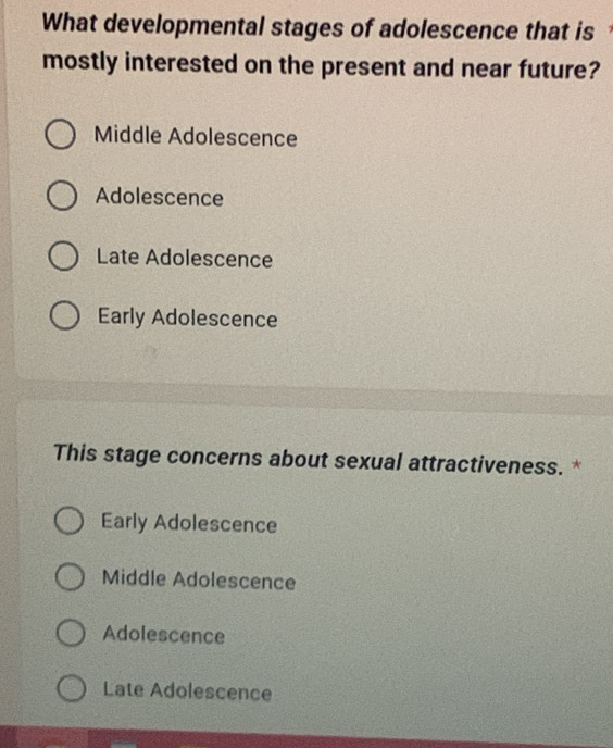 What developmental stages of adolescence that is
mostly interested on the present and near future?
Middle Adolescence
Adolescence
Late Adolescence
Early Adolescence
This stage concerns about sexual attractiveness. *
Early Adolescence
Middle Adolescence
Adolescence
Late Adolescence