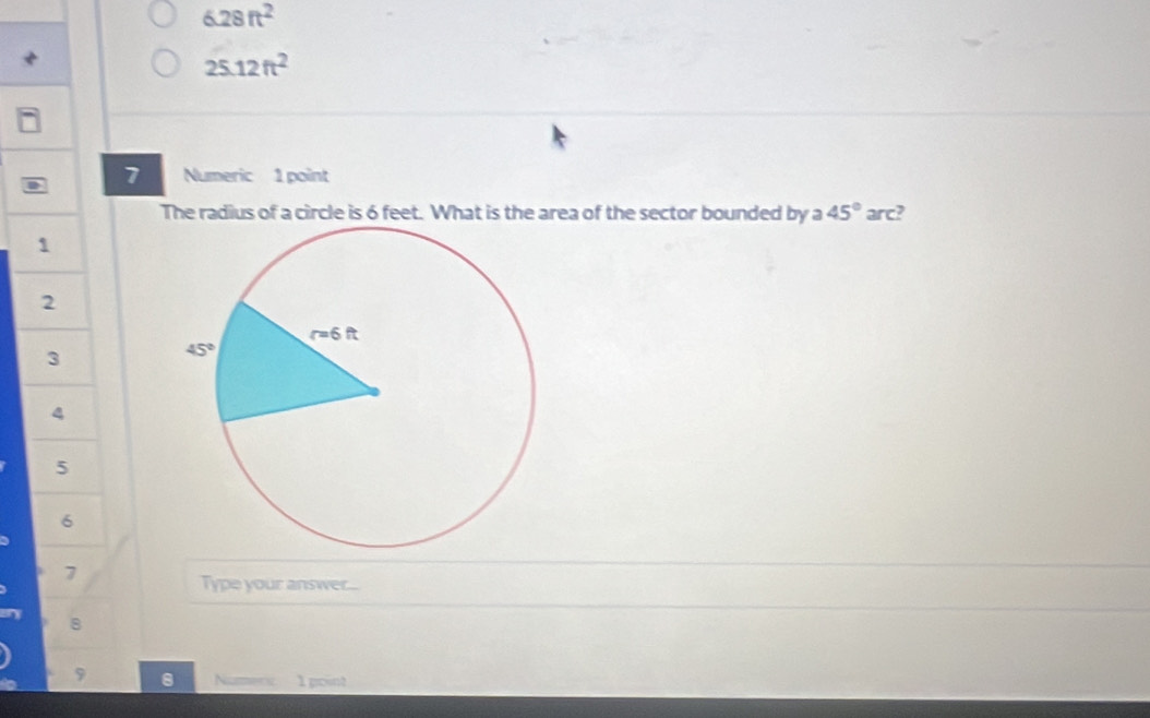 6.28ft^2
25.12ft^2
7 Numeric 1 point
The radius of a circle is 6 feet. What is the area of the sector bounded by a 45° arc?
1
2
3
5
6
7
Type your answer...
8
9
1 goint