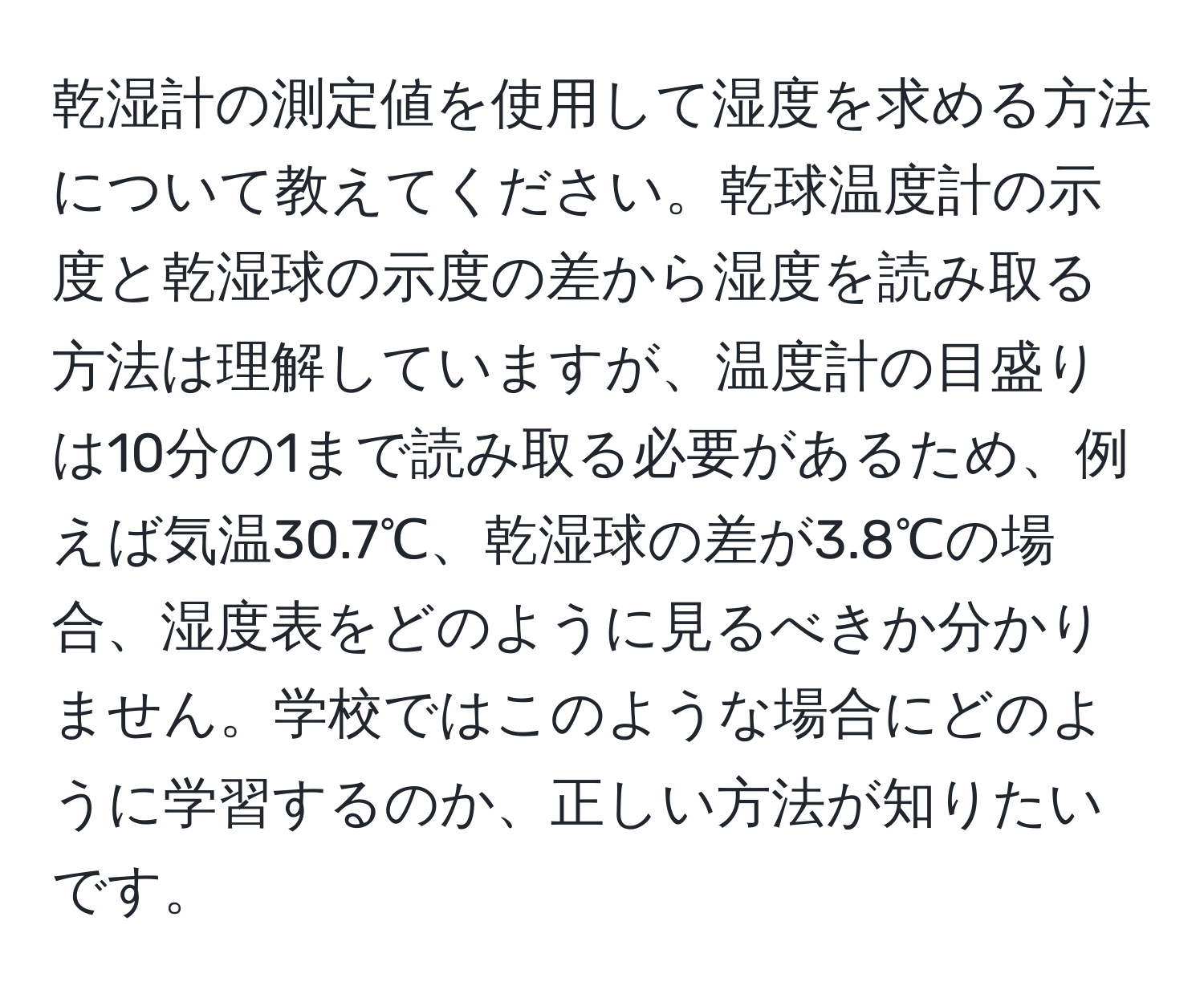 乾湿計の測定値を使用して湿度を求める方法について教えてください。乾球温度計の示度と乾湿球の示度の差から湿度を読み取る方法は理解していますが、温度計の目盛りは10分の1まで読み取る必要があるため、例えば気温30.7℃、乾湿球の差が3.8℃の場合、湿度表をどのように見るべきか分かりません。学校ではこのような場合にどのように学習するのか、正しい方法が知りたいです。