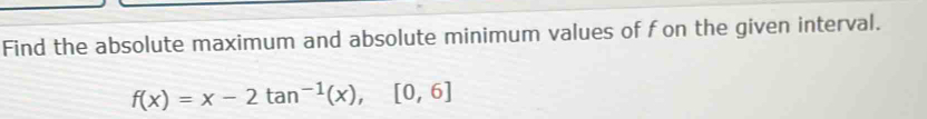 Find the absolute maximum and absolute minimum values of f on the given interval.
f(x)=x-2tan^(-1)(x), [0,6]