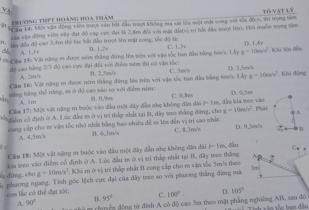 Vậ tô vật lý
ật trường thPt hoàng hoa thám
Câu 14: Một vận động viên trượt ván bắt đầu trượt không ma sát lên một mặt cong với tốc độ v, thì trọng tâm
của vận động viên này đạt độ cao cực đại là 2,8m đối với mặt đất(vị trí bắt đầu trượt lên). Hỏi muốn trọng tâm
n. lên đến độ cao 3,4m thì lúc bắt đầu trượt lên mặt cong, tốc độ là:
đé A. 1,1v B. 1,2v C. 1,3v D. 1,4v
M Câu 15: Vật nặng m được ném thẳng đứng lên trên với vận tốc ban đầu bằng 6m/s. Lấy g=10m/s^2 Khi lên đến
độ cao bằng 2/3 độ cao cực đại đối với điểm ném thì có vận tốc:
A. 2m/s B. 2,5m/s C. 3m/s D. 3,5m/s
Câu 16: Vật nặng m được ném thẳng đứng lên trên với vận tốc ban đầu bằng 6m/s. Lấy g=10m/s^2. Khi động
năng bằng thể năng, m ở độ cao nào so với điểm ném:
C. 0,8m
A. 1m B. 0,9m D. 0,5m
Câu 17: Một vật nặng m buộc vào đầu một dây dẫn nhẹ không dãn dài l=1m , đầu kia treo vào
mổ điểm cố định ở A. Lúc đầu m ở vị trí thấp nhất tại B, dây treo thẳng đứng, cho g=10m/s^2. Phải
cung cấp cho m vận tốc nhỏ nhất bằng bao nhiêu để m lên đến vị trí cao nhất:
A. 4,5m/s B. 6,3m/s C. 8,3m/s D. 9,3m/s 
g c l=1m , đầu
Câu 18: Một vật nặng m buộc vào đầu một dây dẫn nhẹ không dãn dài
C
kia treo vào điểm cố định ở A. Lúc đầu m ở vị trí thấp nhất tại B, dây treo thắng A a
3m
ẩn đứng, cho g=10m/s^2. Khi m ở vị trí thấp nhất B cung cấp cho m vận tốc 5m/s theo
Các phương ngang. Tính góc lệch cực đại của dây treo so với phương thẳng đứng mà
con lắc có thể đạt tới: D. 105°
A. 90°
B. 95° C. 100^0,
m chuyển động từ đỉnh A có độ cao 3m theo mặt phẳng nghiêng AB, sau đó
1-2 Tính vân that Oc ban đầu