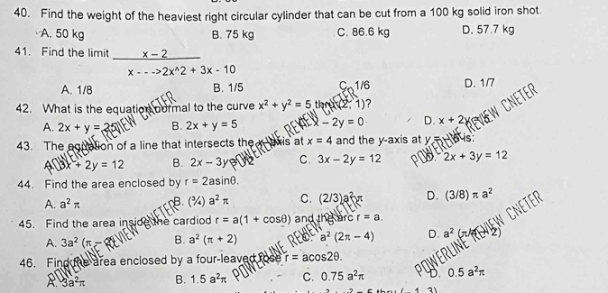 Find the weight of the heaviest right circular cylinder that can be cut from a 100 kg solid iron shot.
A. 50 kg B. 75 kg C. 86.6 kg D. 57.7 kg
41. Find the limit  (x-2)/x---2x^(wedge)2+3x-10 
A. 1/8 B. 1/5 C1 /6
D. 1/7
42. What is the equation oormal to the curve x^2+y^2=5 tar (2,1) ?
A. 2x+y=25 B. 2x+y=5 ar -2y=0 D. x+2
43. The egiation of a line that intersects the axis at x=4 and the y-axis at y=460 is
4surd 3x+2y B. 2x-3y C. 3x-2y=12 2x+3y=12
44. Find the area enclosed by r=2asin θ.
A. a^2π B.(¾) a^2π C. (2/3)a^2x D. (3/8)π a^2
45. Find the area inside the cardiod r=a(1+cos θ ) and the arc r=a. 
NEW
A. 3a^2(π -2 B. a^2(π +2) ito a^2(2π -4) D. a^2
46. Find the area enclosed by a four-leaved to r=acos 2θ.
A. 3a^2π B. 1.5a^2π C. 0.75a^2π 0.5a^2π
(1+2)