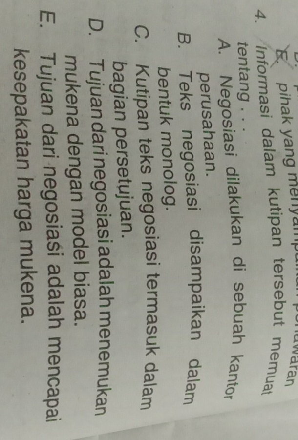 E. pihak yang menyampul
uwaran
4. Informasi dalam kutipan tersebut memuat
tentang . . .
A. Negosiasi dilakukan di sebuah kantor
perusahaan.
B. Teks negosiasi disampaikan dalam
bentuk monolog.
C. Kutipan teks negosiasi termasuk dalam
bagian persetujuan.
D. Tujuan dari negosiasi adalah menemukan
mukena dengan model biasa.
E. Tujuan dari negosiaśi adalah mencapai
kesepakatan harga mukena.