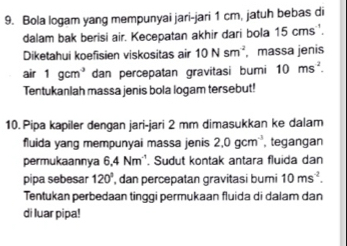 Bola logam yang mempunyai jari-jari 1 cm, jatuh bebas di 
dalam bak berisi air. Kecepatan akhir dari bola 15 cms. 
Diketahui koefisien viskositas air 10Nsm^(-2) massa jenis 
air 1gcm^3 dan percepatan gravitasi bumi 10ms^2. 
Tentukanlah massa jenis bola logam tersebut! 
10. Pipa kapiler dengan jari-jari 2 mm dimasukkan ke dalam 
fluida yang mempunyai massa jenis 2.0gcm^(-3) , tegangan 
permukaannya 6.4Nm^(-1). Sudut kontak antara fluida dan 
pipa sebesar 120° , dan percepatan gravitasi bumi 10ms^(-2). 
Tentukan perbedaan tinggi permukaan fluida di dalam dan 
di luar pipa!